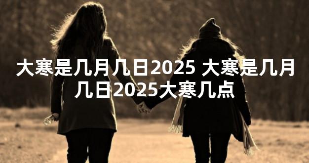 大寒是几月几日2025 大寒是几月几日2025大寒几点